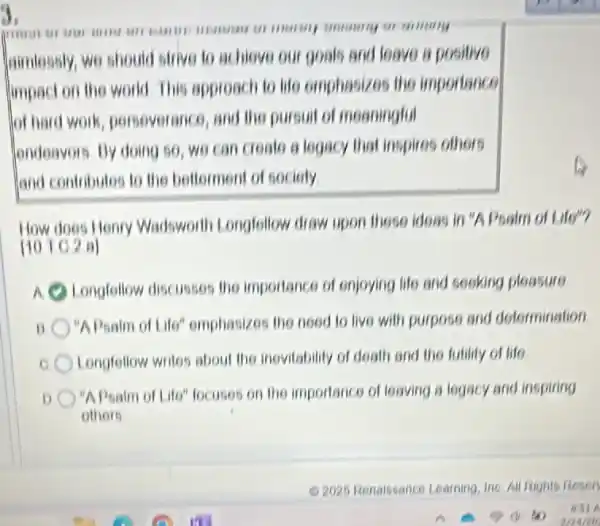 3.
grandmore IIIIII UII
aimlessly, we should I offive to achieve our goals and leave a positive
limpact on the world This approach to life emphasizes the importance
lot hard work persoverance, and the pursuit of meaningful
londeavois. By doing so , we can create a legacy that inspires others
and contributes to the bellorment of sociely
How does Henry Wadsworth Longfollow draw upon those ideas in "A Psalm of Life"?
[101C2a]
Longfellow discusses the importance of enjoying life and socking pleasure
"APsalm of Life"emphasizes the need to live with purpose and determination
Longfellow writes about the inevitability of deall and the futility of life
"A Psalm of Life" locuses on the importance of leaving a logacy and inspiring
others