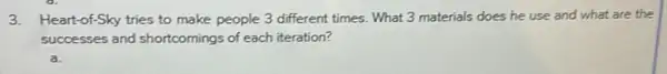 3.Heart-of-Sky tries to make people 3 different times.What 3 materials does he use and what are the
successes and shortcomings of each iteration?
a.