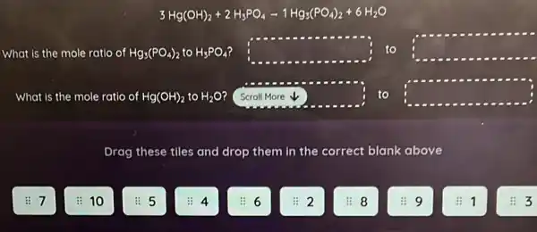 3Hg(OH)_(2)+2H_(3)PO_(4)-1Hg_(3)(PO_(4))_(2)+6H_(2)O
What is the mole ratio of Hg_(3)(PO_(4))_(2)toH_(3)PO_(4) square  to square 
What is the mole ratio of Hg(OH)_(2)toH_(2)O square  to square 
Drag these tlles and drop them in the correct blank above
10
5
8