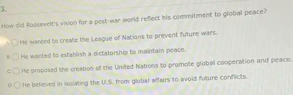 3.
How did Roosevelt's vision for a post-war world reflect his commitment to global peace?
He wanted to create the League of Nations to prevent future wars.
B
He wanted to establish a dictatorship to maintain peace.
He proposed the creation of the United Nations to promote global cooperation and peace.
D
He believed in isolating the U.S. from global affairs to avoid future conflicts.