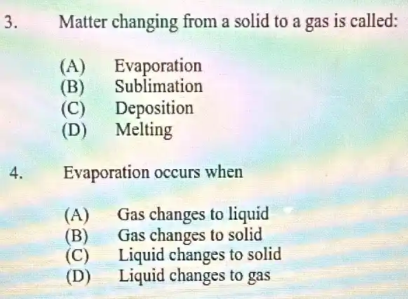 3.
Matter changing from a solid to a gas is called:
(A) Evaporation
(B) Sublimation
(C) Deposition
(D) Melting
Evaporation occurs when
(A) Gas changes to liquid
(B) Gas changes to solid
(C) Liquid changes to solid
(D) Liquid changes to gas