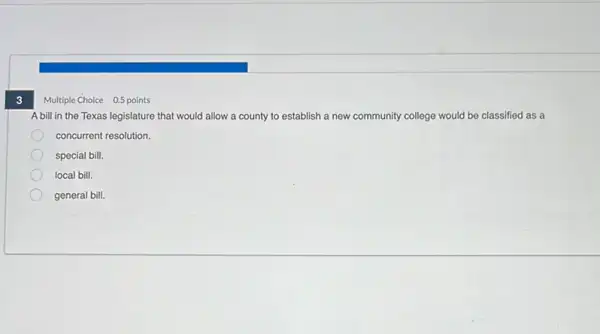 3
Multiple Choice 0.5
A bill in the Texas legislature that would allow a county to establish a new community college would be classified as a
concurrent resolution.
special bill.
local bill.
general bill.