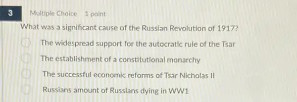 3
Multiple Choice 1 point
What was a significant cause of the Russian Revolution of 1917?
The widespread support for the autocratic rule of the Tsar
D The establishment of a constitutional monarchy
D The successful economic reforms of Tsar Nicholas II
Russians amount of Russians dying in WW1