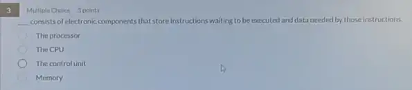 3
Multiple Choice 3 points
__ consists of electronic components that store instructions waiting to be executed and data needed by those instructions.
The processor
The CPU
The controlunit
Memory