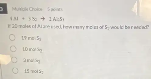 3
Multiple Choice 5 points
4Al+3S_(2)arrow 2Al_(2)S_(3)
If 20 moles of Al are used, how many moles of S_(2) would be needed?
19molS_(2)
10molS_(2)
3molS_(2)
15molS_(2)