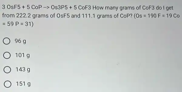 3OsF5+5CoParrow Os3P5+5CoF3
How many grams of
CoF3 do I get
from 222.2 grams of OsF5 and 111.1 grams of CoP?
Os=190F=19Co
=59P=31
96 g
101 g
143 g
151 g