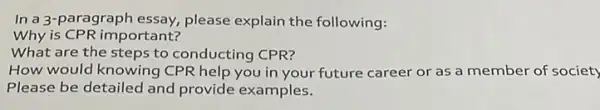 In a 3-paragraph essay,please explain the following:
Why is CPR important?
What are the steps to conducting CPR?
How would knowing CPR help you in your future career or as a member of society
Please be detailed and provide examples.