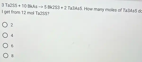 3Ta2S5+10BkAsarrow 5Bk2S3+2Ta3As5
How many moles of Ta3As5 dc
I get from 12 mol Ta2S5?
2
4
6
8