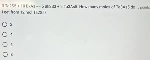 3Ta2S5+10BkAs-gt 5Bk2S3+2Ta3As5 How many moles of Ta3As5 do 5 points
I get from 12 mol Ta2S5?
2
4
6
8