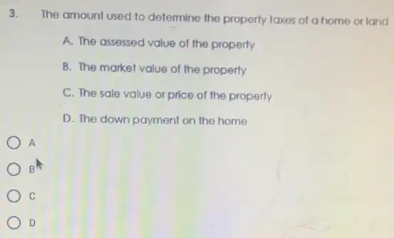 3.
The amount used to determine the property taxes of a home or land
A. The assessed value of the property
B. The market value of the property
C. The sale value or price of the property
D. The down payment on the home
A
B
C
D