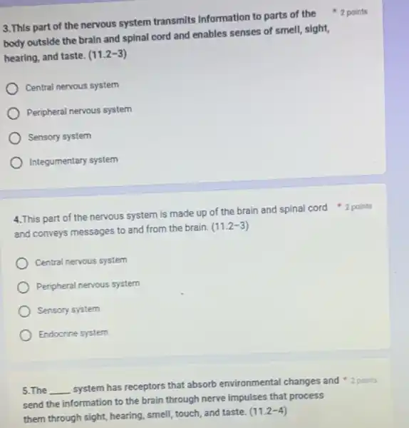 3.This part of the nervous system transmits Information to parts of the 2 points
body outside the brain and spinal cord and enables senses of smell sight,
hearing, and taste. (11.2-3)
Central nervous system
Peripheral nervous system
Sensory system
Integumentary system
and conveys messages to and from the brain.
(11.2-3)
Central nervous system
Peripheral nervous system
Sensory system
Endocrine system
5.The __
system has receptors that absorb environmental changes and 2 points
send the information to the brain through nerve impulses that process
them through sight, hearing smell, touch, and taste.
(11.2-4)
4.This part of the nervous system is made up of the brain and spinal cord 2 points