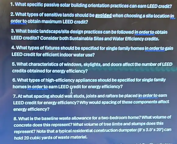 3.What specific passive solar bullding orlentation practices can eam LEED credit?
2. What types of sonsitive lands should be swolded when choosing astrolocationin
order to obtain maximum LEED credit?
3. What basic tandscape/olte design practices can be followed in ordertoobtain
LEED credits? Consider both Sustainable Sites and Water Efficiency credits.
4. Whattypes of fictures should be specified for single family homes In ordertogaln
LEED creditforefficlentIndoor water use?
5.Whatcharacteristics of windows, sloylights, and doors affect the numberof LEED
credits obtained for energy efficiency?
6. What types of high -efficiency appliances should be specified for single family
homes in order to earn LEED credit for energy efficiency?
7. At what spacing should wall studs, joists and rafters be placed to ordestoeam
LEED creditfor energy efficiency?Why would spacing of these components affect
energy efficiency?
8. What is the baseline waste allowance for a two-bedroom home?What volume of
concrete does this represent?What volume of tree limbs and stumps does this
represent? Note that a typical residential construction dumpster (8'times 3.5'times 20') can
hold 20 cubicyards of waste materiaL.