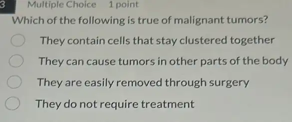 3
Which of the following is true of malignant tumors?
They contain cells that stay clustered together
They can cause tumors in other parts of the body
They are easily removed through surgery
They do not require treatment
Multiple Choice 1 point