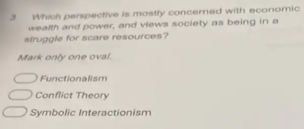 3
Which perspective is mostly concerned with economic
wealth and power.and views society as being in a
struggle for scare resources?
Mark only one oval.
Functionalism
Conflict Theory
Symbolic Interactionism