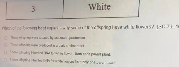 3
White
Which of the following best explains why some of the offspring have white flowers? (SC. 7.L.16
These offspring were created by asexual reproduction.
These offspring were produced in a dark environment.
These offspring inherited DNA for white flowers from each parent plant.
These offspring inherited DNA for white flowers from only one parent plant.