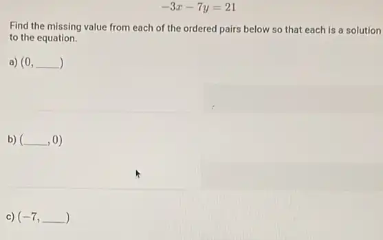 -3x-7y=21
Find the missing value from each of the ordered pairs below so that each is a solution
to the equation.
a) (0,underline ( ))
b) (underline ( ),0)
c) (-7,underline ( ))
