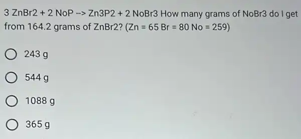 3ZnBr2+2NoParrow Zn3P2+2NoBr3
How many grams of
NoBr3 do I get
from 164.2 grams of ZnBr2?
(Zn=65Br=80No=259)
243 g
544 g
1088 g
365g