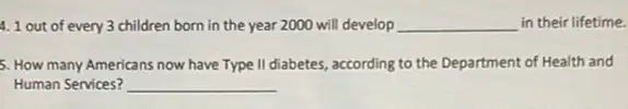 4. 1 out of every 3 children born in the year 2000 will develop __ in their lifetime.
5. How many Americans now have Type II diabetes, according to the Department of Health and
Human Services? __