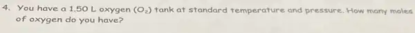 4. You have a 1.50 L oxygen (O_(2)) tank at standard temperature and pressure. How many moles
of oxygen do you have?