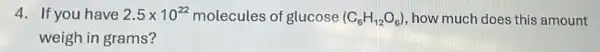 4. If you have 2.5times 10^22 molecules of glucose (C_(6)H_(12)O_(6)) , how much does this amount
weigh in grams?