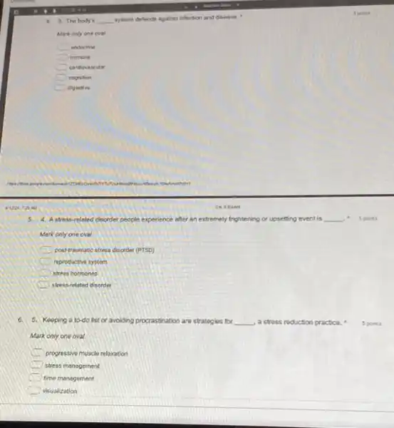 4 3. The body's __ system defends against infection and disease.
Mark only one oval
endocrine
immune
cardiovascular
cognition
digestive
4. Astress-related disorder people experience after an extremely frightening or upsetting event is __
Merkonly one oval
5 points
positraumatic stress disorder (PTSD)
C reproductive systom
iii stress hormones
stress-related disorder
6. 5. Keeping a to do list or avoiding procrastination are strategies for __ a stress reduction practice.
Mark only one oval
progressive muscle relaxation
stress manogement
time management
visualization
5 points