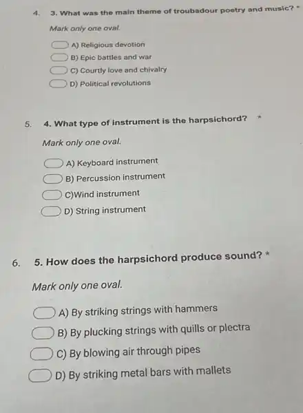 4. 3. What was the main theme of troubadour poetry and music?
Mark only one oval.
A) Religious devotion
B) Epic battles and war
C) Courtly love and chivalry
D) Political revolutions
5. 4. What type of instrument is the harpsichord?
Mark only one oval.
A) Keyboard instrument
B) Percussion instrument
C)Wind instrument
D) String instrument
6.
5. How does the harpsichord produce sound?
Mark only one oval.
A) By striking strings with hammers
B) By plucking strings with quills or plectra
C) By blowing air through pipes
D) By striking metal bars with mallets