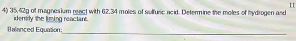 4) 35.42g of magnesium react with 62.34 moles of sulfuric acid.Determine the moles of hydrogen and
identify the liming reactant.
Balanced Equation: __
11