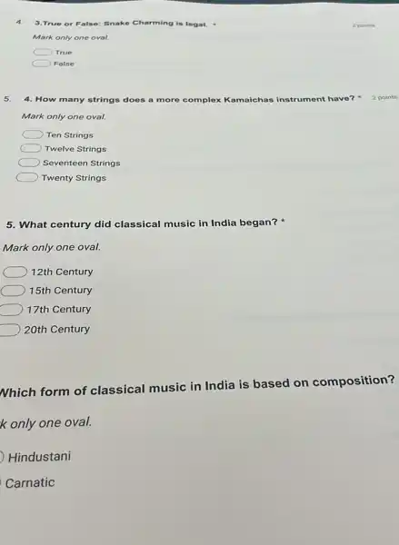 4. 3.True or False: Snake Charming is legal.
Mark only one oval.
True
Folse
5. 4. How many strings does a more complex Kamaichas instrument have?
Mark only one oval.
Ten Strings
Twelve Strings
Seventeen Strings
Twenty Strings
5. What century did classical music in India began?
Mark only one oval.
12th Century
15th Century
17th Century
20th Century
Nhich form of classical music in India is based on composition?
k only one oval.
Hindustani
Carnatic
2 points