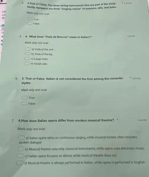 4. 3.True or False: The three string instruments that are part of the Viola
family represent the three "singing voices" of soprano alto, and bass.
Mark only one oval.
True
False
5. 4. What does "Viola da Braccio" mean in Italian?
Mark only one oval.
a) Viola of the arm
b) Viola of the leg
c) Large violin
d) Small cello
6. 5. True or False: Italian is not considered the first among the romantic
styles.
Mark only one oval.
True
False
7. 6.How does Italian opera differ from modern musical theatre?
Mark only one oval.
a) Italian opera relies on continuous singing, while musical theatre often includes
spoken dialogue
b) Musical theatre uses only classical instruments, while opera uses electronic music
c) Italian opera focuses on dance, while musical theatre does not
d) Musical theatre is always performed in Italian while opera is performed in English
2 points
2 points
2 points
2 points