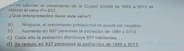 4. Al calcular el crecimiento de la Ciudad Xóchitl de 1983 a 2013 se
obtuvo el valor P=-937
¿Qué Interpretación tiene este valor?
a) Ninguna, el crecimiento poblacional no pueds ser nagativo
b) Aumento en 937 persones la población de 1989 a 2013
C) Cada año la población disminuye 937 habitantes __
d) Se redujo en 937 personas la población de 1989 a 2013.