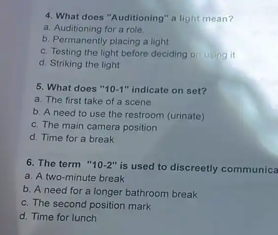 4. What does "Auditioning "a light mean?
a. Auditioning for a role.
b. Permanently placing a light
c. Testing the light before deciding on using it
d. Striking the light
5. What does " 10-1 "indicate on set?
a. The first take of a scene
b. A need to use the restroom (urinate)
c. The main camera position
d. Time for a break
6. The term " 10-2''
is used to discreetly communica
a. A two-minute break
b. A need for a longer bathroom break
c. The second position mark
d. Time for lunch