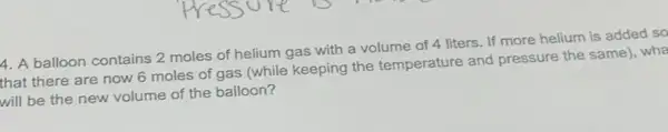 4. A balloon contains 2 moles of helium gas with a volume of 4 liters. If more helium is added so
that there are now 6 moles of gas (while keeping the temperature and pressure the same), wha
will be the new volume of the balloon?