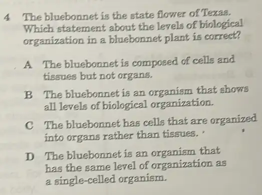 4 The bluebonnet is the state flower of Texas.
Which statement about the levels of biological
organization in a bluebonnet plant is correct?
A. The bluebonnet is composed of cells and
tissues but not organs.
B The bluebonnet is an organism that shows
all levels of biological organization.
C The bluebonnet has cells that are organized
into organs rather than tissues.'
D The bluebonnet is an organism that
has the same level of organization as
a single-celled organism.