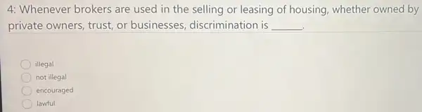 4: Whenever brokers are used in the selling or leasing of housing,whether owned by
private owners trust,or businesses discrimination is __
illegal
not illegal
encouraged
lawful