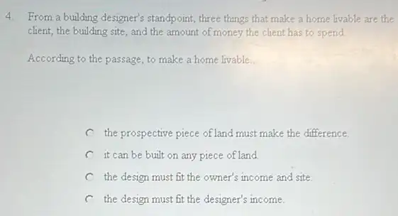 4. From a building designer's standpoint, three things that make a home livable are the
client, the building site and the amount of money the client has to spend
According to the passage to make a home livable. __
the prospective piece of land must make the difference
C it can be built on any piece of land
the design must fit the owner's income and site
C the design must fit the designer's income.