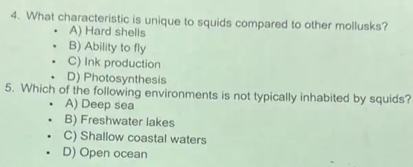 4. What characteristic is unique to squids compared to other mollusks?
A) Hard shells
B) Ability to fly
C) Ink production
D) Photosynthesis
5. Which of the following environments is not typically inhabited by squids?
A) Deep sea
B) Freshwater lakes
C) Shallow coastal waters
D) Open ocean