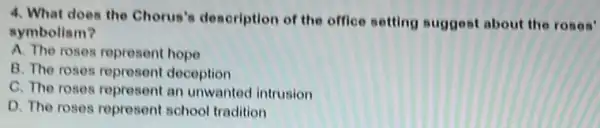 4. What does the Chorus's description of the office setting suggest about the roses'
symbolism?
A. The roses represent hope
B. The roses represent deception
C. The roses represent an unwanted intrusion
D. The roses represent school tradition