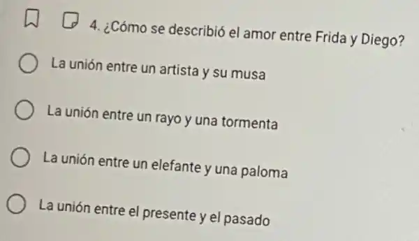 4. ¿Cómo se describió el amor entre Frida y Diego?
La unión entre un artista y su musa
La unión entre un rayo y una tormenta
La unión entre un elefante y una paloma
La unión entre el presente y el pasado