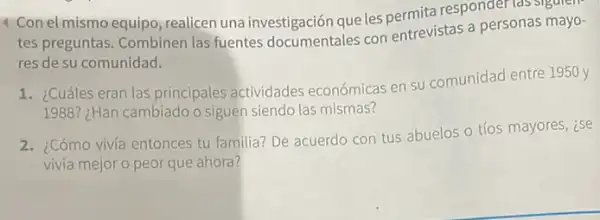 4 Con el mismo equipo, realicen una investigación que les nermita responder las sigulen.
tes preguntas. Combinen las fuentes documentales con entrevistas a personas mayo-
res de su comunidad.
1. ¿Cuáles eran las principales actividades económicas en su comunidad entre 1950 y
1988? ¿Han cambiado o siguen siendo las mismas?
2. ¿Cómo viviá entonces tu familia? De acuerdo con tus abuelos o tíos mayores, ise
vivía mejor o peor que ahora?