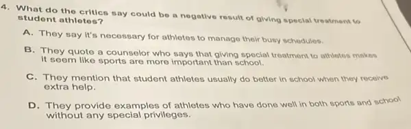 4. What do the critics say could be a nogative result of giving special treatment to
student athlotos?
A. They say it's necessary for athletes to manage their busy schedules.
B. They quote a counselor who says that giving special treatment to athletes makes
It seem like sports are more important than school.
C. They mention that student athletes usually do better in school when they recolve
extra help.
D. They provide examples of athletes who have done well in both sports and school
without any special privileges.