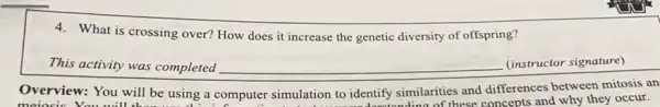 4. What is crossing over?How does it increase the genetic diversity of offspring?
This activity was completed __ (instructor signature)
Overview: You will be using a computer simulation to identify similarities and differences between mitosis an
meiosis You will
uter simulation to identify similarity these concepts and why they occur.