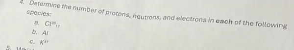 4. Determine the number of protons, neutrons, and electrons in each of the following
species:
a. Cl^35_(1)
b. Al
C. K^41