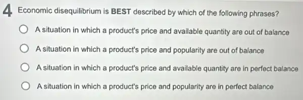 4. Economic disequilibrium is BEST described by which of the following phrases?
A situation in which a product's price and available quantity are out of balance
A situation in which a product's price and popularity are out of balance
A situation in which a product's price and available quantity are in perfect balance
A situation in which a product's price and popularity are in perfect balance