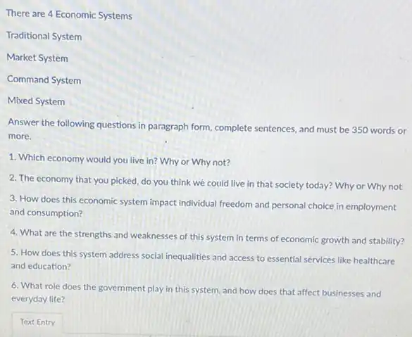 There are 4 Economic Systems
Traditional System
Market System
Command System
Mixed System
Answer the following questions in paragraph form, complete sentences, and must be 350 words or
more.
1. Which economy would you live in? Why or Why not?
2. The economy that you picked, do you think we could live in that society today? Why or Why not
3. How does this economic system impact individual freedom and personal choice in employment
and consumption?
4. What are the strengths and weaknesses of this system in terms of economic growth and stability?
5. How does this system address social inequalities and access to essential services like healthcare
and education?
6. What role does the government play in this system, and how does that affect businesses and
everyday life?
Text Entry