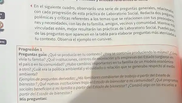 4 En el siguiente cuadro observarás una serie de preguntas generales, relacionab,
con cada progresión de esta práctica de Laboratorio Social. Redacta dos preguna
polémicas y criticas referentes a los temas que se relacionen con tus preocupacio.
nesy necesidades, con las de tu familia, amigos vecinosy comunidad Mientrasma
vinculadas estén, mejor resultarán las prácticas de Laboratorio Social. Puedes phi
de las preguntas que aparecen en la tabla para elaborar preguntas más aterrizadas,
tu contexto. Observa el ejemplo en cursivas.
Progresión 1
Preguntas guía: ¿Quése producía en tu contexto?¿Hoy se continúa produciendo lo mismo? ¿Cómo
vivía tu familia? ¿Qué instituciones, centros de recreación y/o empresas del Estado surgieron en
el país o en tu comunidad? :Hubo cambios importantes en tu familia de un modelo económico
a otro? ¿Cuálera la politica ambiental yel cuidado o relación que se generaba respecto al medio
ambiente?
Ejemplos de preguntas derivadas: ¿Mis familiares cambiaron de trabajo a partir del Estado de
bienestar? ¿Qué nuevas instituciones trajo el Estado de bienestar a mi comunidad? ¿Qué programas
sociales benefician a mi familia a partir del Estado de bienestar? ¿Cambid algo en las escuelas a
partir del Estado de bienestar?
Mis preguntas: