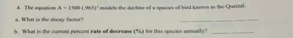 4. The equation A=1500(.965)^t models the decline of a species of bird known as the Quetzal.
a. What is the decay factor?
__
b. What is the current percent rate of decrease (% ) for this species annually? __