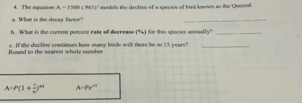 4. The equation A=1500(.965)^t models the decline of a species of bird known as the Quetzal.
a. What is the decay factor?
__
b. What is the current percent rate of decrease (% ) for this species annually? __
c. If the decline continues how many birds will there be in 15 years?
__
Round to the nearest whole number
A=P(1+(r)/(n))^nt
A=Pe^rt