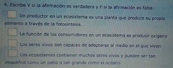 4. Escribe V si la afirmación es verdadera y F si la afirmación es falsa
square 
Un productor en un ecosistema es una planta que produce su propio
alimento a través de la fotosintesis
square 
La función de los consumidores en un ecosistema es producir oxigeno
square 
Los seres vivos son capaces de adaptarse al medio en el que viven
square 
Los ecosistemas contienen muchos seres vivos y pueden ser tan
pequeños como un patio o tan grande como el océano.