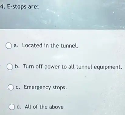 4. E-stops are:
a. Located in the tunnel.
b. Turn off power to all tunnel equipment.
c. Emergency stops.
d. All of the above