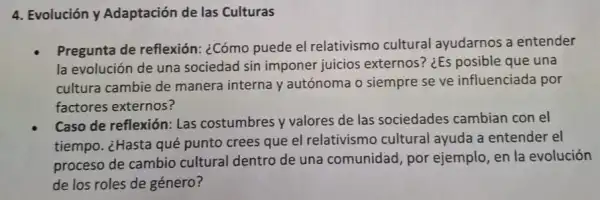 4. Evolución y Adaptación de las Culturas
Pregunta de reflexión:¿Cómo puede el relativismo cultural ayudarnos a entender
la evolución de una sociedad sin imponer juicios externos? ¿Es posible que una
cultura cambie de manera interna y autónoma o siempre se ve influenciada por
factores externos?
Caso de reflexión: Las costumbres y valores de las sociedades cambian con el
tiempo. ¿Hasta qué punto crees que el relativismo cultural ayuda a entender el
proceso de cambio cultural dentro de una comunidad, por ejemplo, en la evolución
de los roles de género?